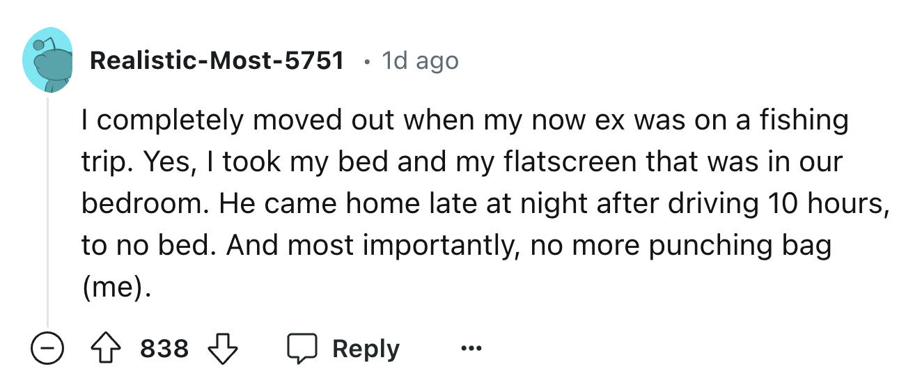 number - RealisticMost5751 1d ago I completely moved out when my now ex was on a fishing trip. Yes, I took my bed and my flatscreen that was in our bedroom. He came home late at night after driving 10 hours, to no bed. And most importantly, no more punchi